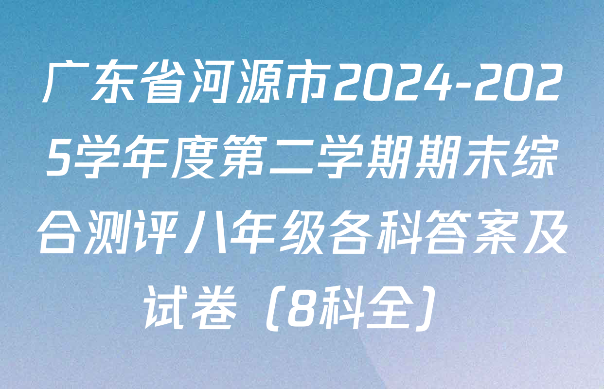 广东省河源市2024-2025学年度第二学期期末综合测评八年级各科答案及试卷（8科全）