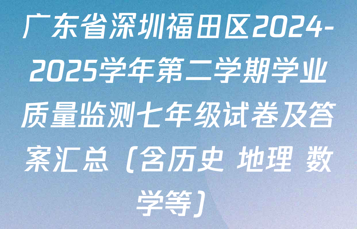 广东省深圳福田区2024-2025学年第二学期学业质量监测七年级试卷及答案汇总（含历史 地理 数学等）