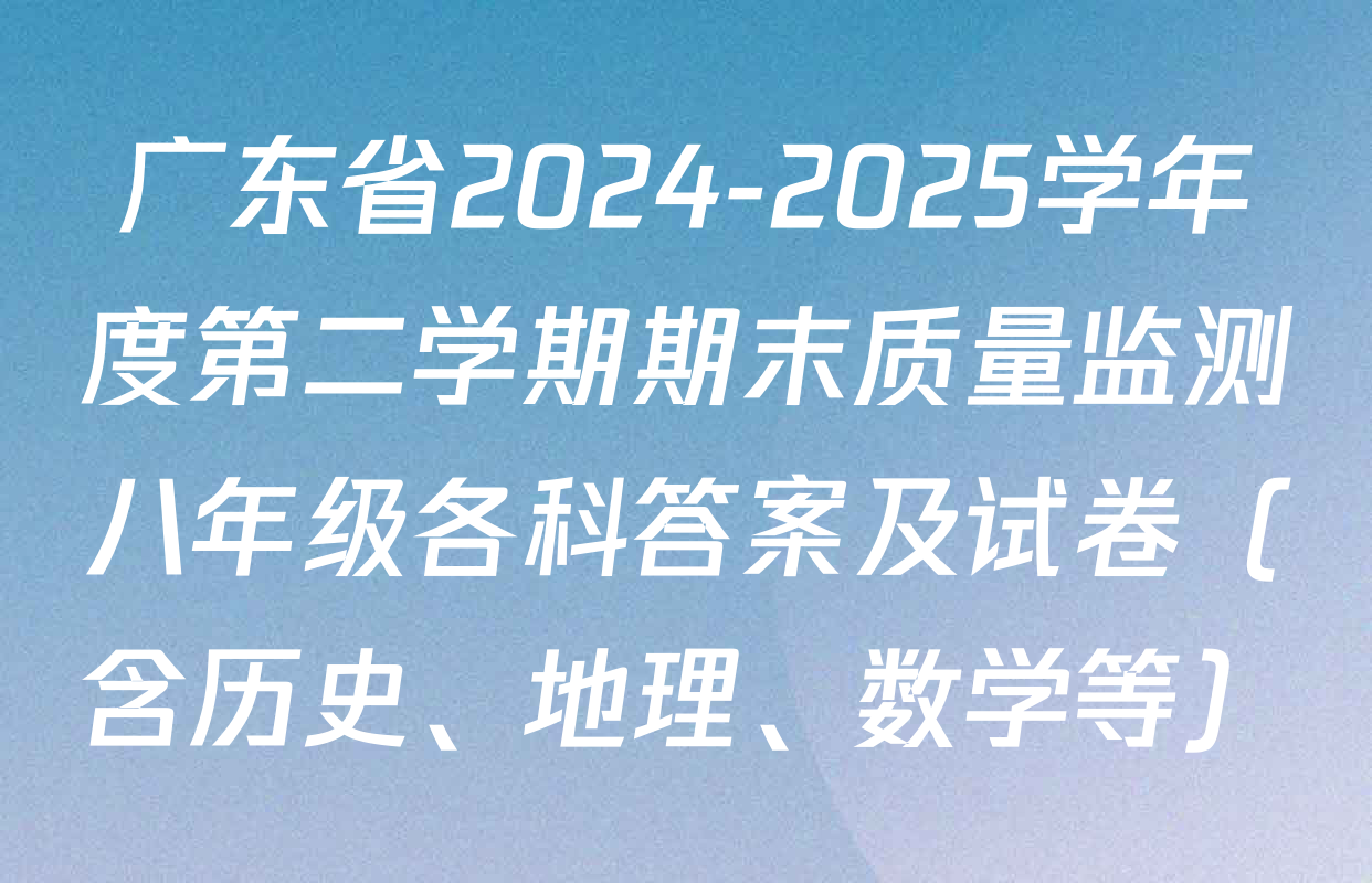 广东省2024-2025学年度第二学期期末质量监测八年级各科答案及试卷（含历史、地理、数学等）