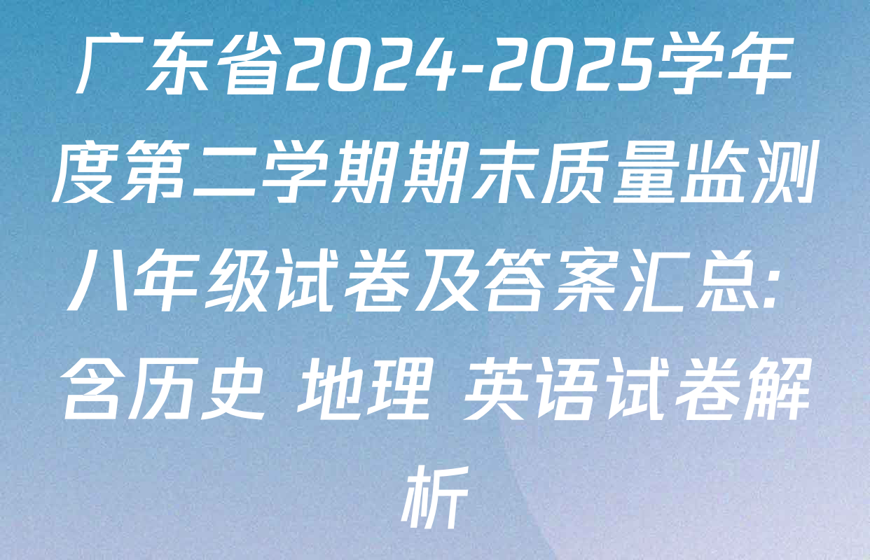 广东省2024-2025学年度第二学期期末质量监测八年级试卷及答案汇总: 含历史 地理 英语试卷解析
