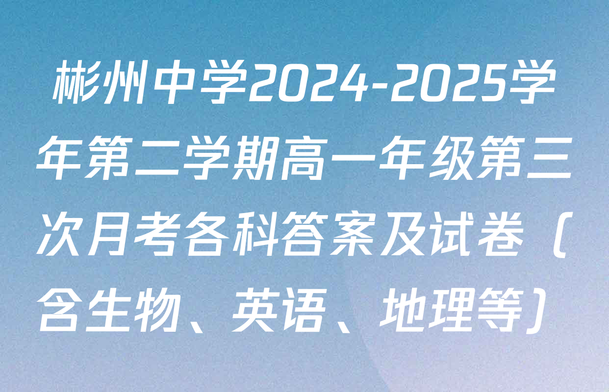 彬州中学2024-2025学年第二学期高一年级第三次月考各科答案及试卷（含生物、英语、地理等）