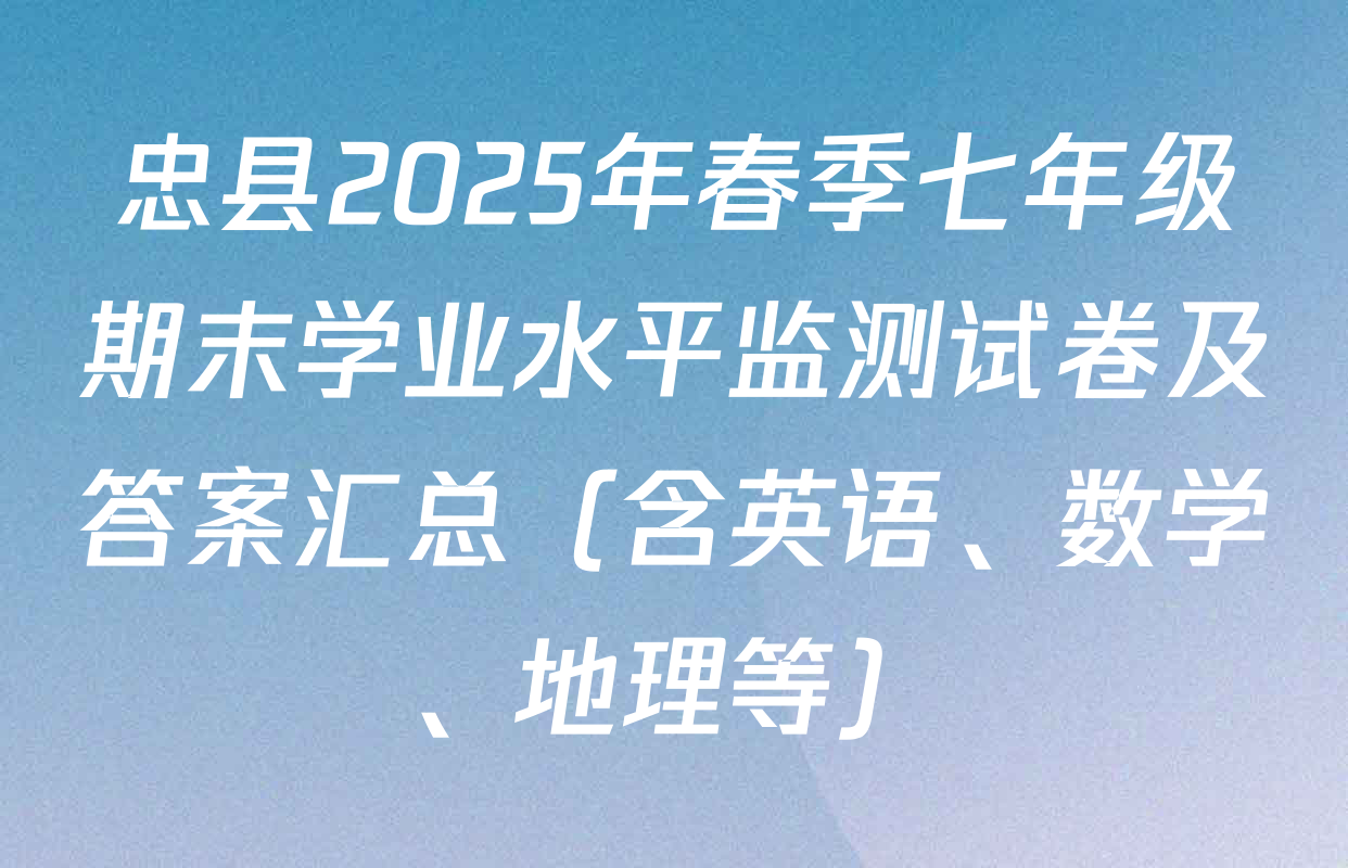 忠县2025年春季七年级期末学业水平监测试卷及答案汇总（含英语、数学、地理等）