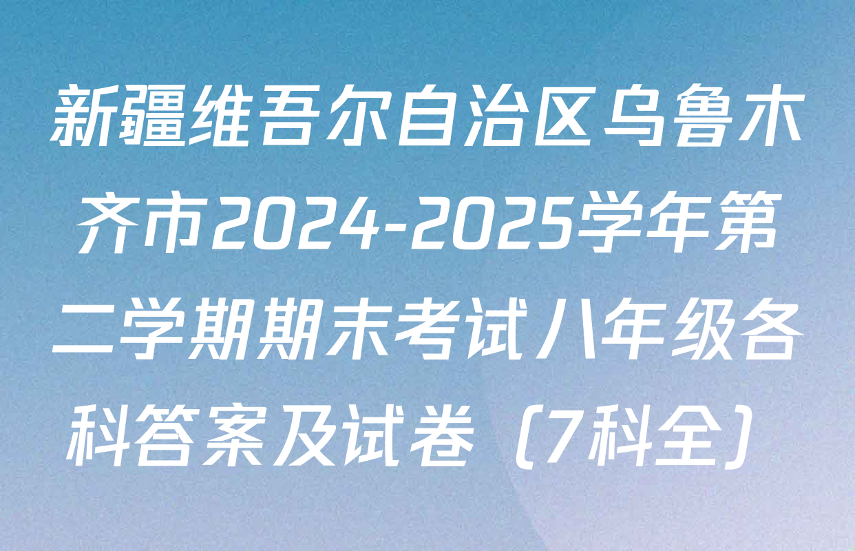 新疆维吾尔自治区乌鲁木齐市2024-2025学年第二学期期末考试八年级各科答案及试卷（7科全）