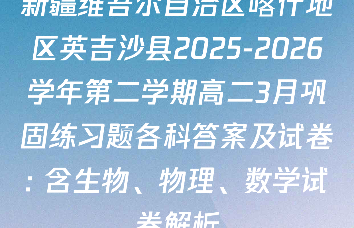 新疆维吾尔自治区喀什地区英吉沙县2025-2026学年第二学期高二3月巩固练习题各科答案及试卷: 含生物、物理、数学试卷解析