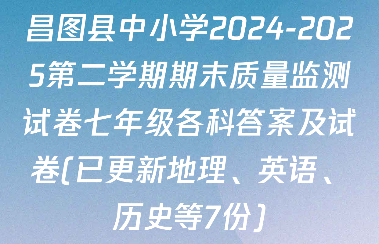 昌图县中小学2024-2025第二学期期末质量监测试卷七年级各科答案及试卷(已更新地理、英语、历史等7份)