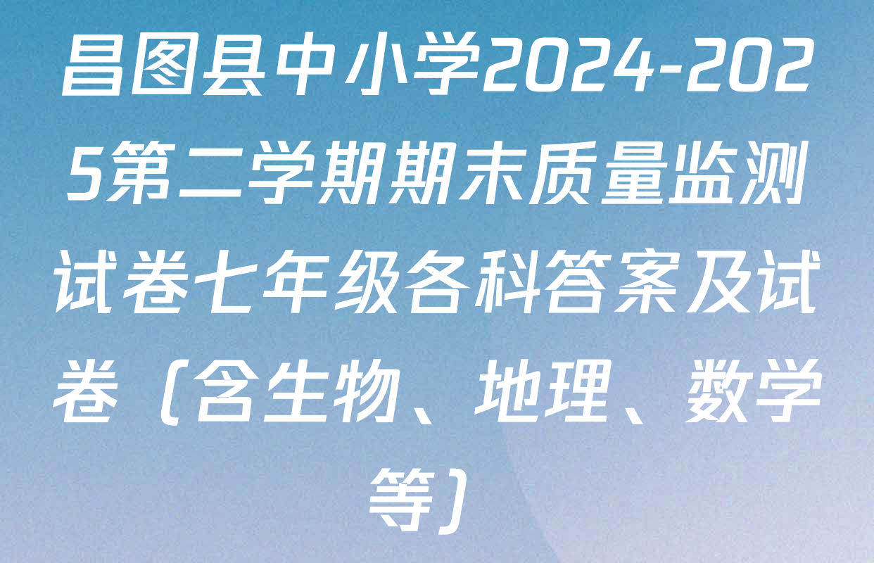 昌图县中小学2024-2025第二学期期末质量监测试卷七年级各科答案及试卷（含生物、地理、数学等）
