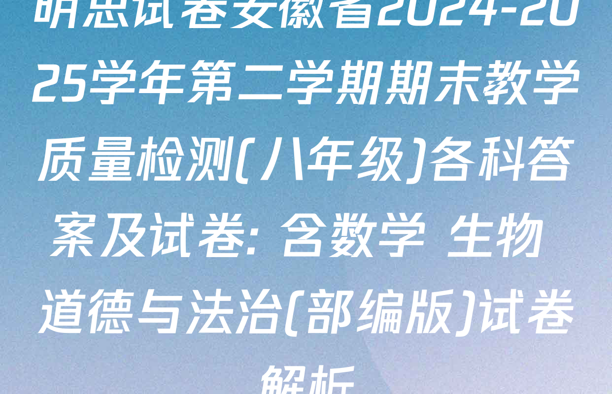 明思试卷安徽省2024-2025学年第二学期期末教学质量检测(八年级)各科答案及试卷: 含数学 生物 道德与法治(部编版)试卷解析
