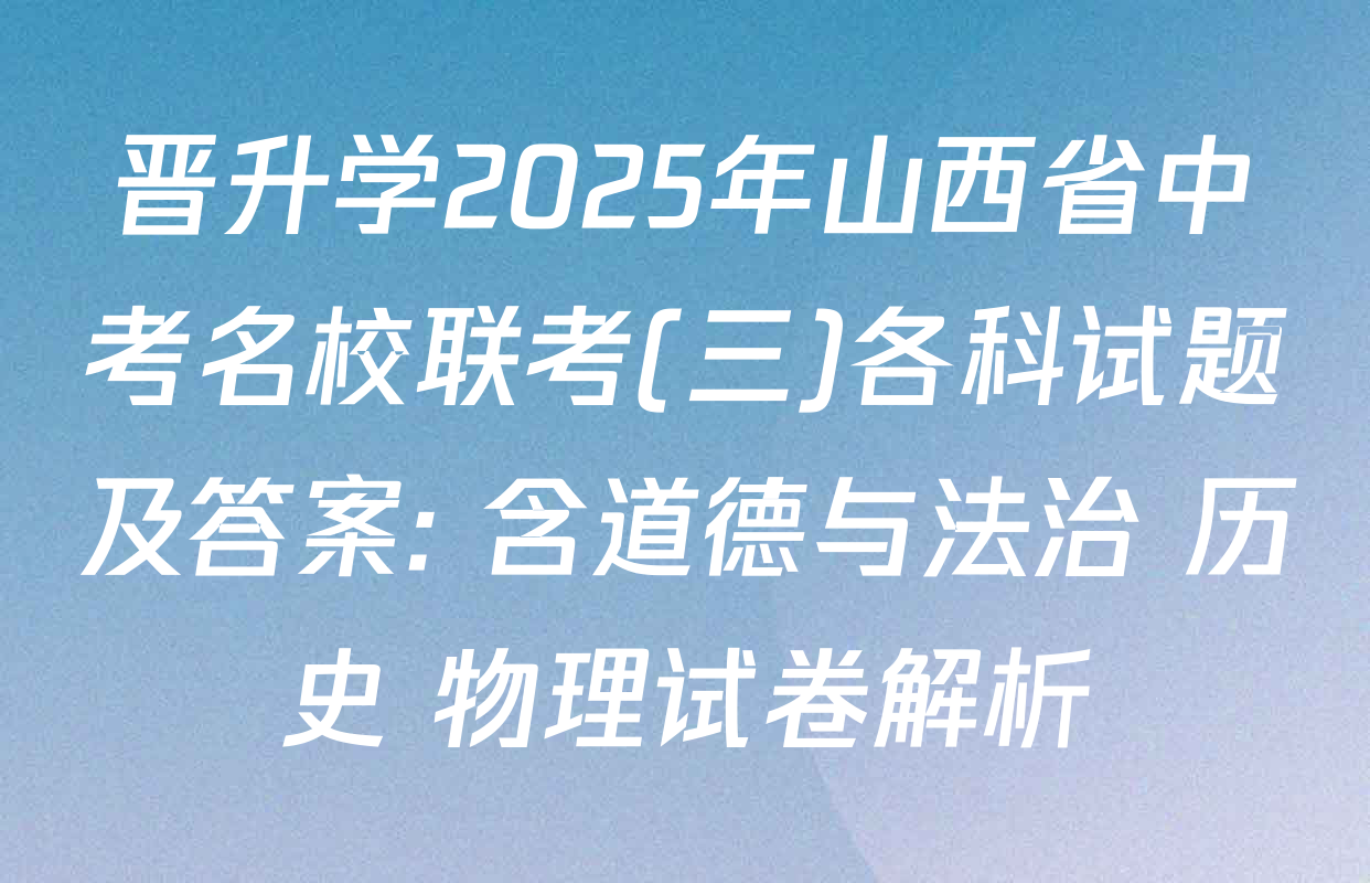 晋升学2025年山西省中考名校联考(三)各科试题及答案: 含道德与法治 历史 物理试卷解析