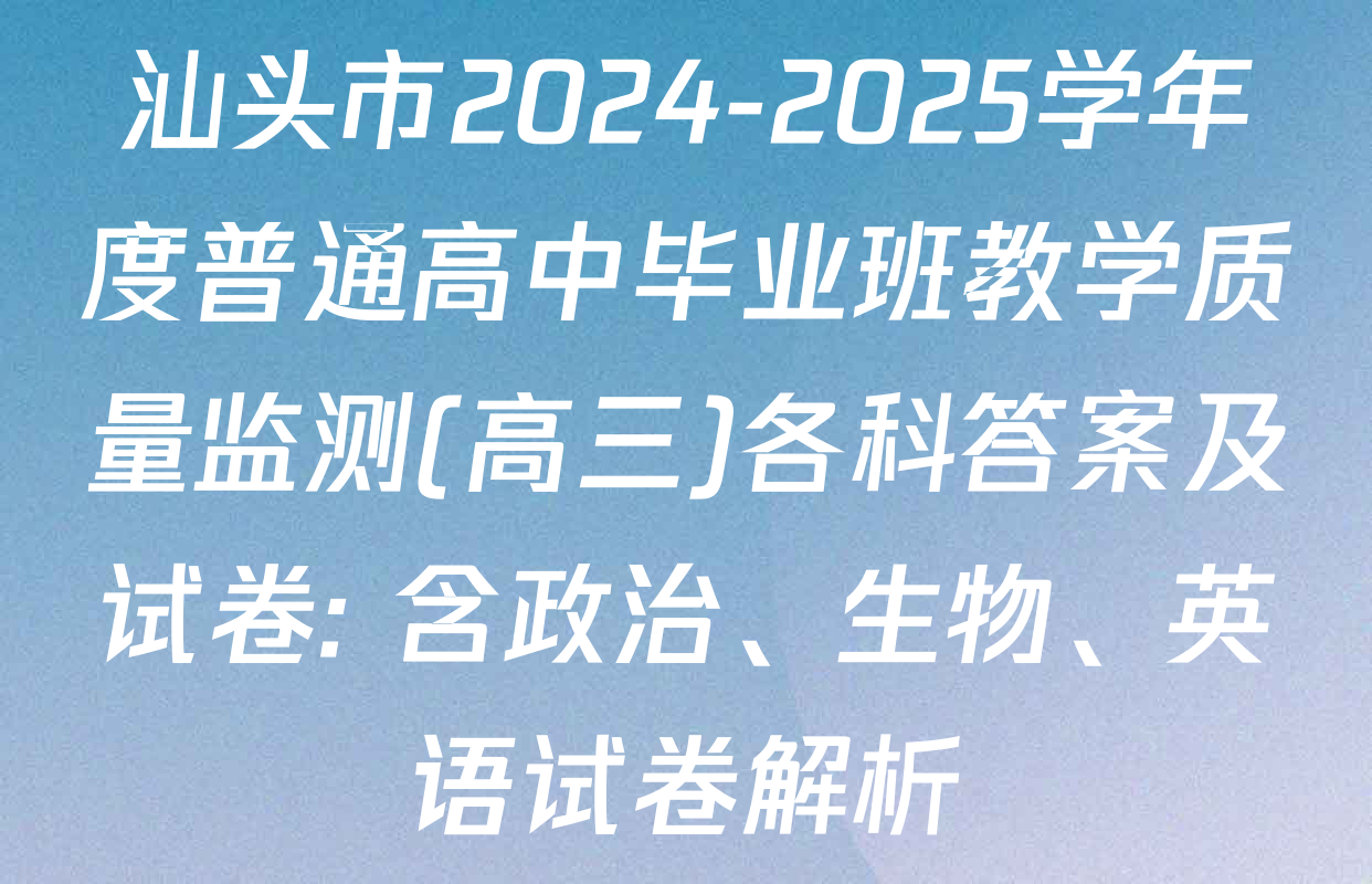 汕头市2024-2025学年度普通高中毕业班教学质量监测(高三)各科答案及试卷: 含政治、生物、英语试卷解析