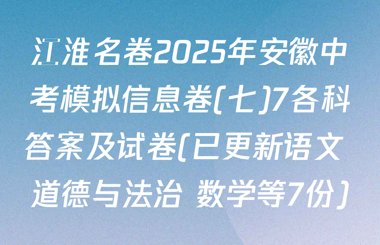 江淮名卷2025年安徽中考模拟信息卷(七)7各科答案及试卷(已更新语文 道德与法治 数学等7份)