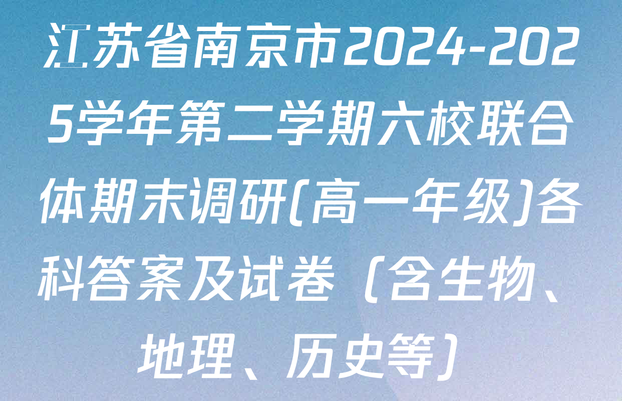 江苏省南京市2024-2025学年第二学期六校联合体期末调研(高一年级)各科答案及试卷（含生物、地理、历史等）