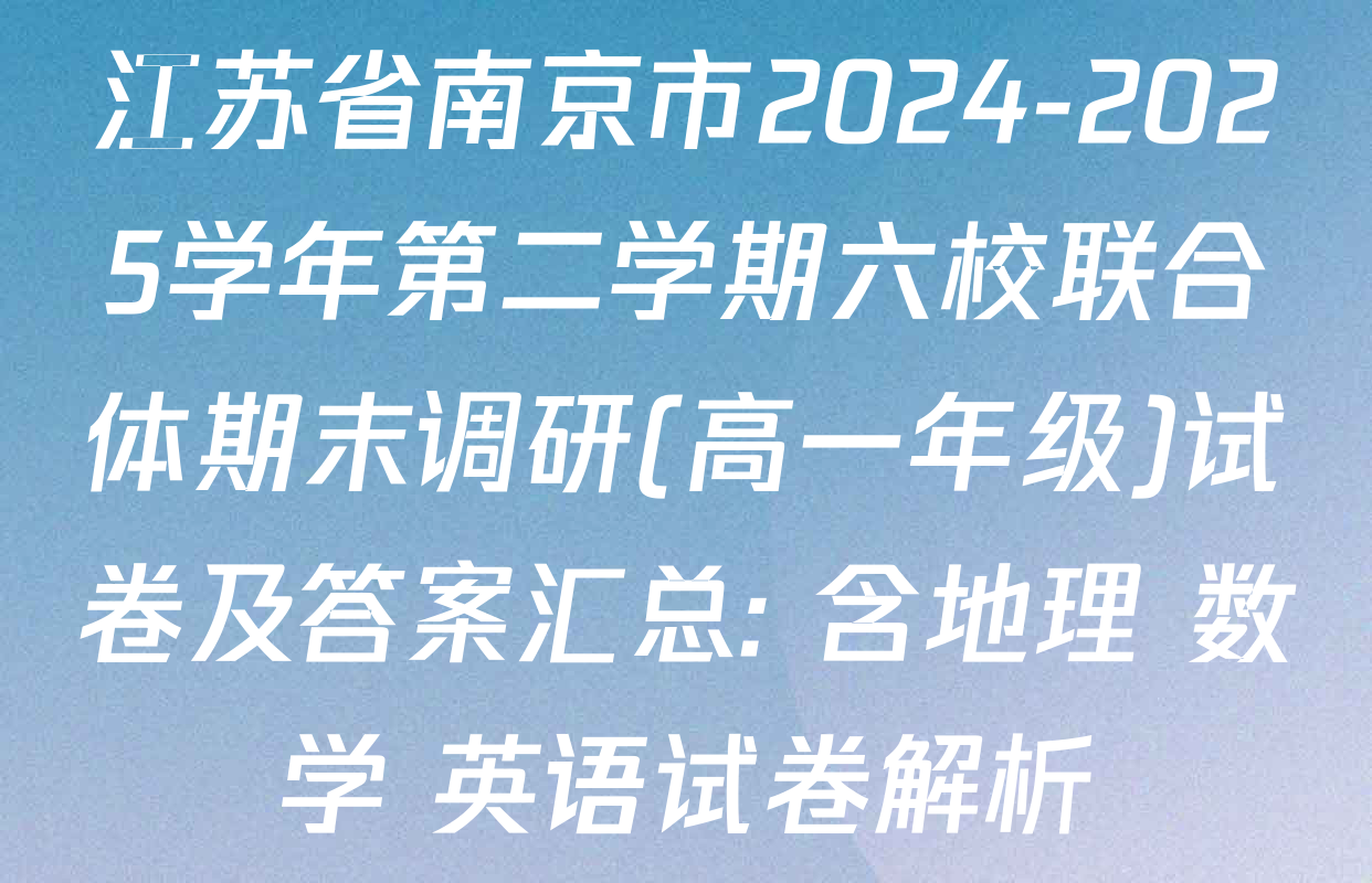 江苏省南京市2024-2025学年第二学期六校联合体期末调研(高一年级)试卷及答案汇总: 含地理 数学 英语试卷解析
