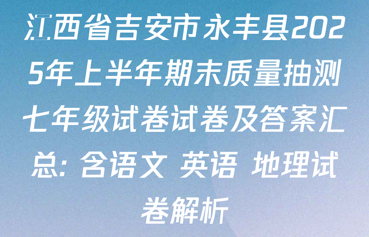 江西省吉安市永丰县2025年上半年期末质量抽测七年级试卷试卷及答案汇总: 含语文 英语 地理试卷解析