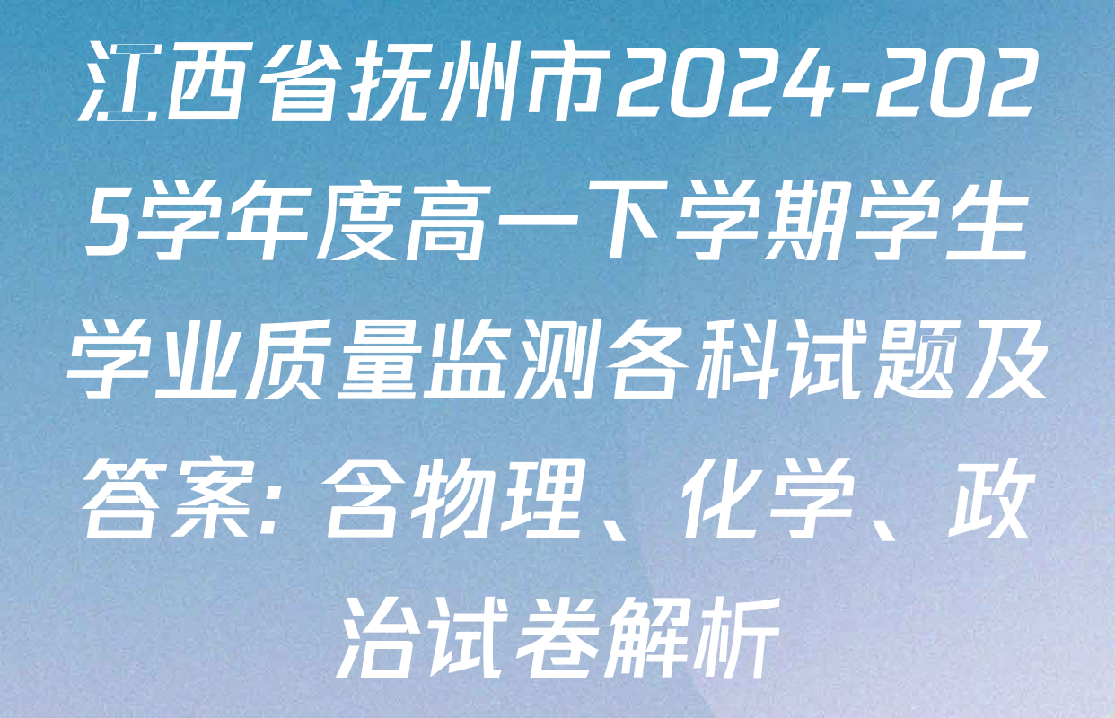 江西省抚州市2024-2025学年度高一下学期学生学业质量监测各科试题及答案: 含物理、化学、政治试卷解析