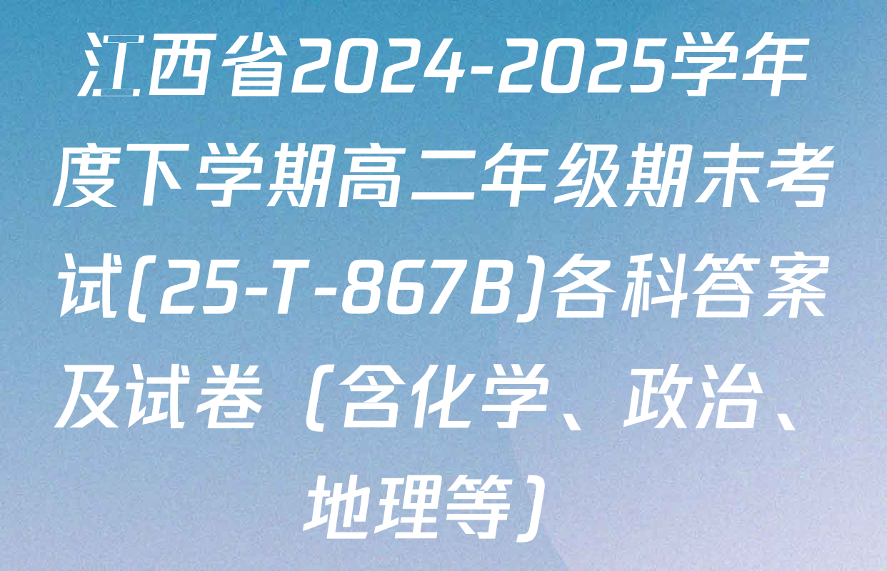 江西省2024-2025学年度下学期高二年级期末考试(25-T-867B)各科答案及试卷（含化学、政治、地理等）