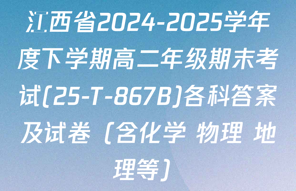 江西省2024-2025学年度下学期高二年级期末考试(25-T-867B)各科答案及试卷（含化学 物理 地理等）