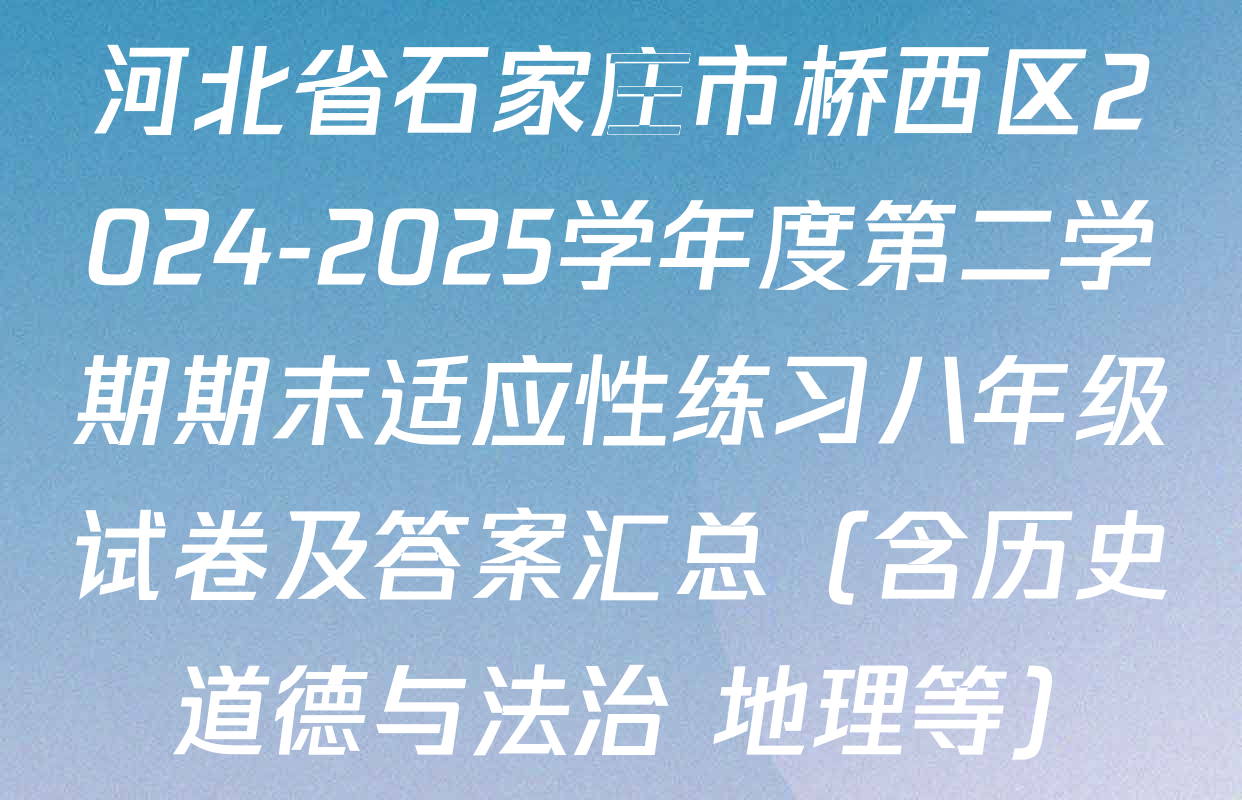河北省石家庄市桥西区2024-2025学年度第二学期期末适应性练习八年级试卷及答案汇总（含历史 道德与法治 地理等）