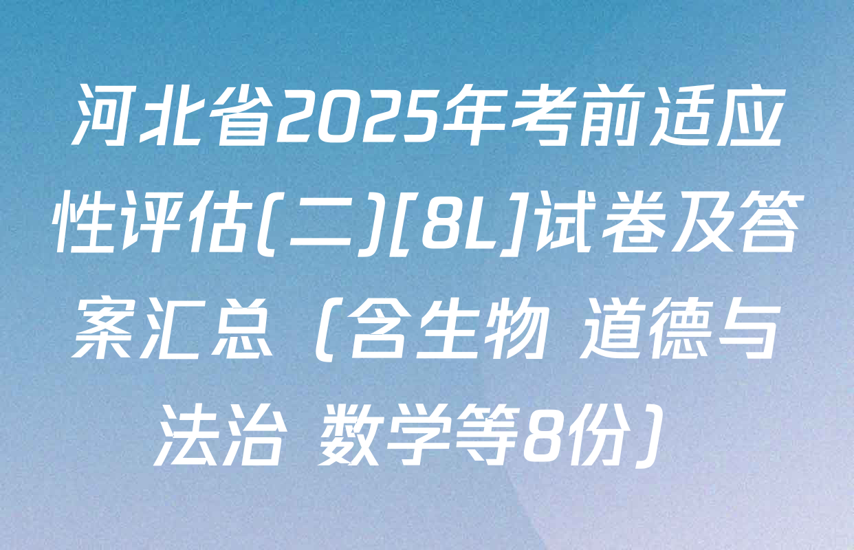 河北省2025年考前适应性评估(二)[8L]试卷及答案汇总（含生物 道德与法治 数学等8份）