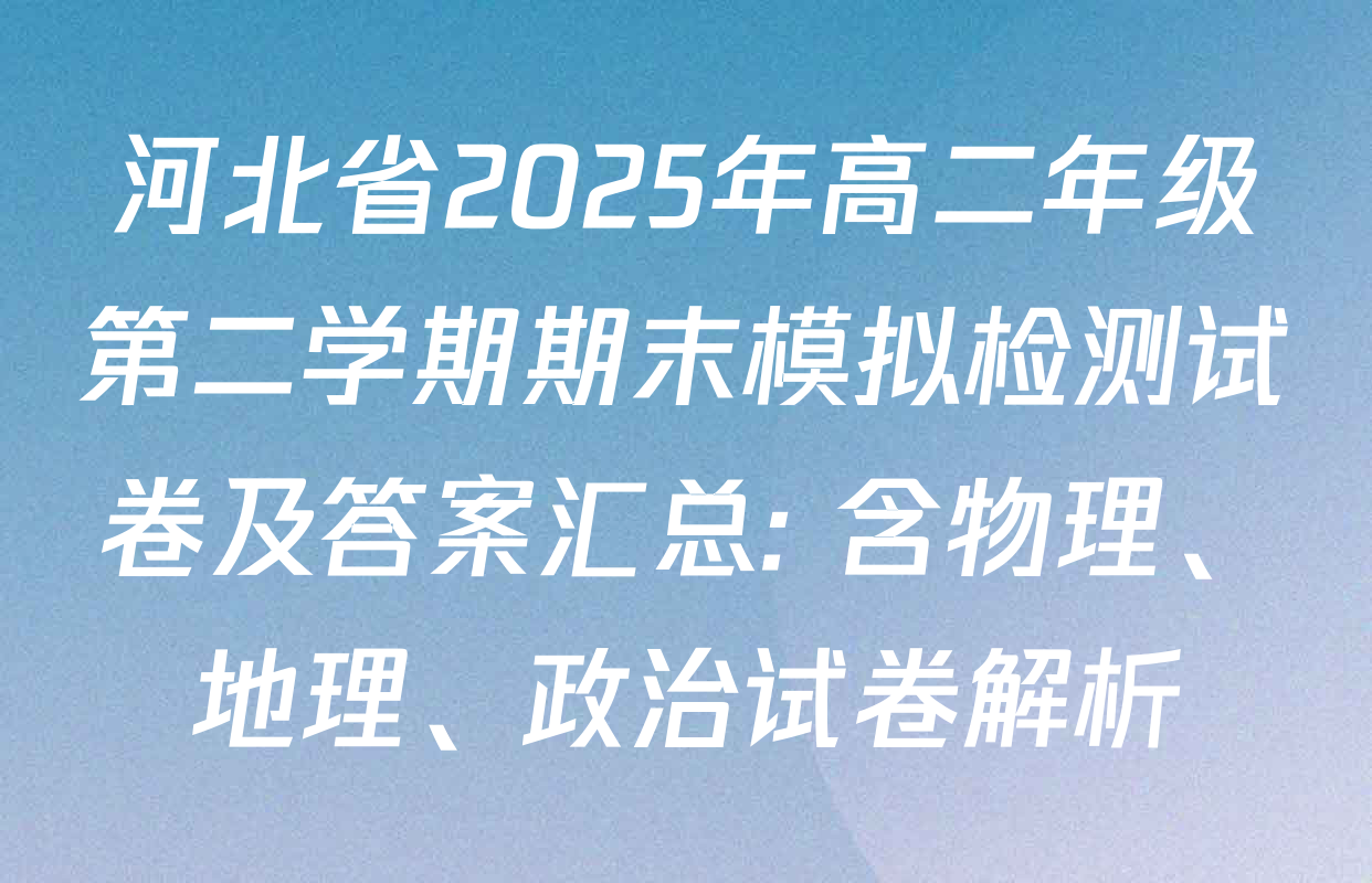 河北省2025年高二年级第二学期期末模拟检测试卷及答案汇总: 含物理、地理、政治试卷解析