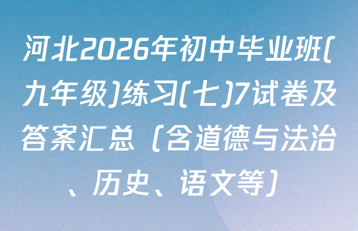 河北2026年初中毕业班(九年级)练习(七)7试卷及答案汇总（含道德与法治、历史、语文等）