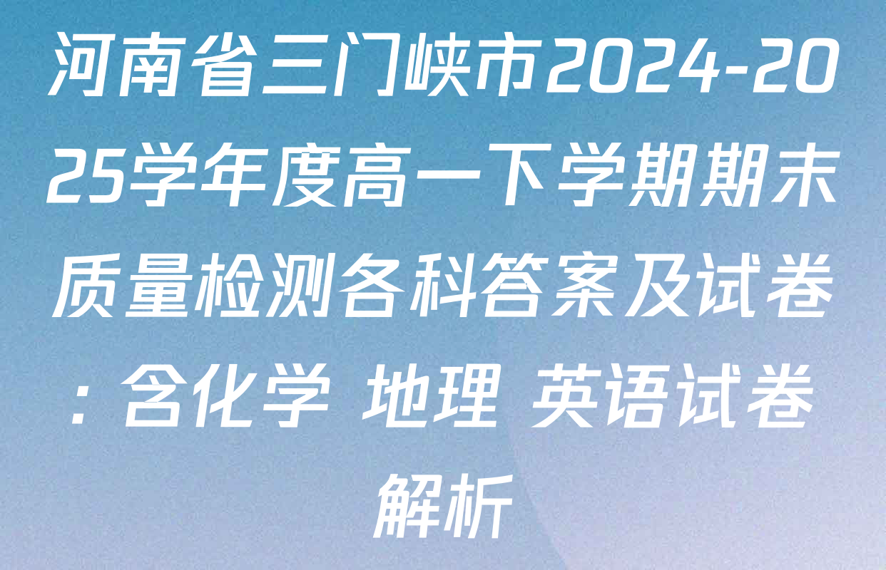 河南省三门峡市2024-2025学年度高一下学期期末质量检测各科答案及试卷: 含化学 地理 英语试卷解析