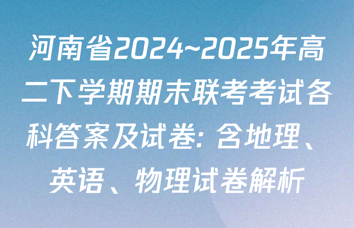 河南省2024~2025年高二下学期期末联考考试各科答案及试卷: 含地理、英语、物理试卷解析