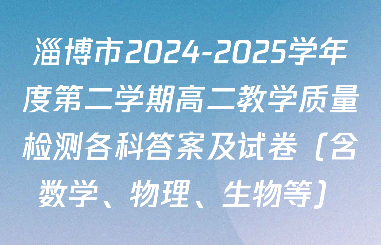 淄博市2024-2025学年度第二学期高二教学质量检测各科答案及试卷（含数学、物理、生物等）