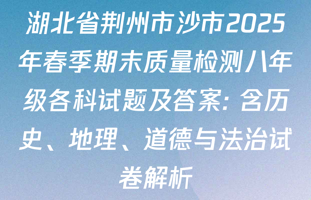 湖北省荆州市沙市2025年春季期末质量检测八年级各科试题及答案: 含历史、地理、道德与法治试卷解析