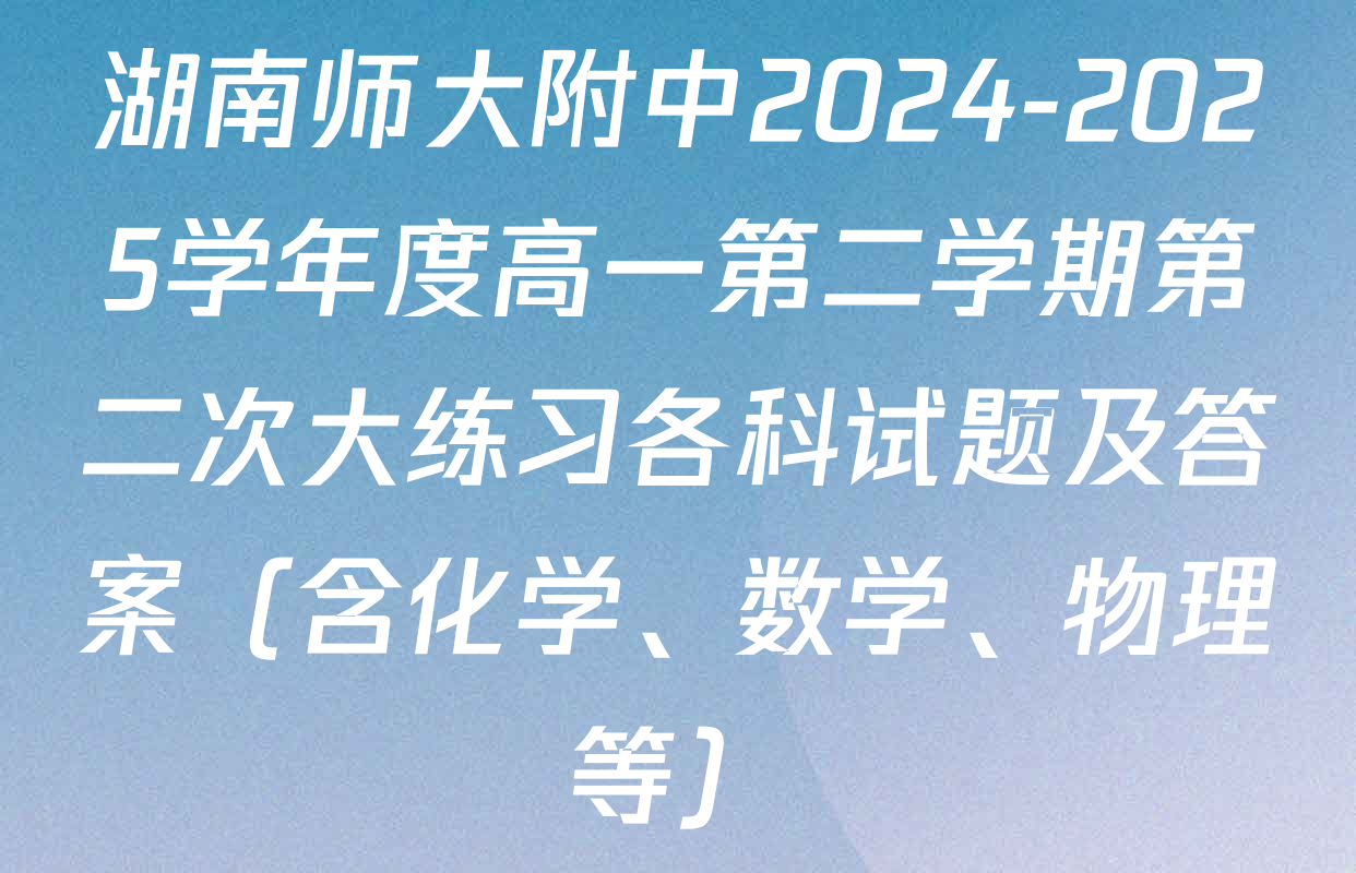 湖南师大附中2024-2025学年度高一第二学期第二次大练习各科试题及答案（含化学、数学、物理等）