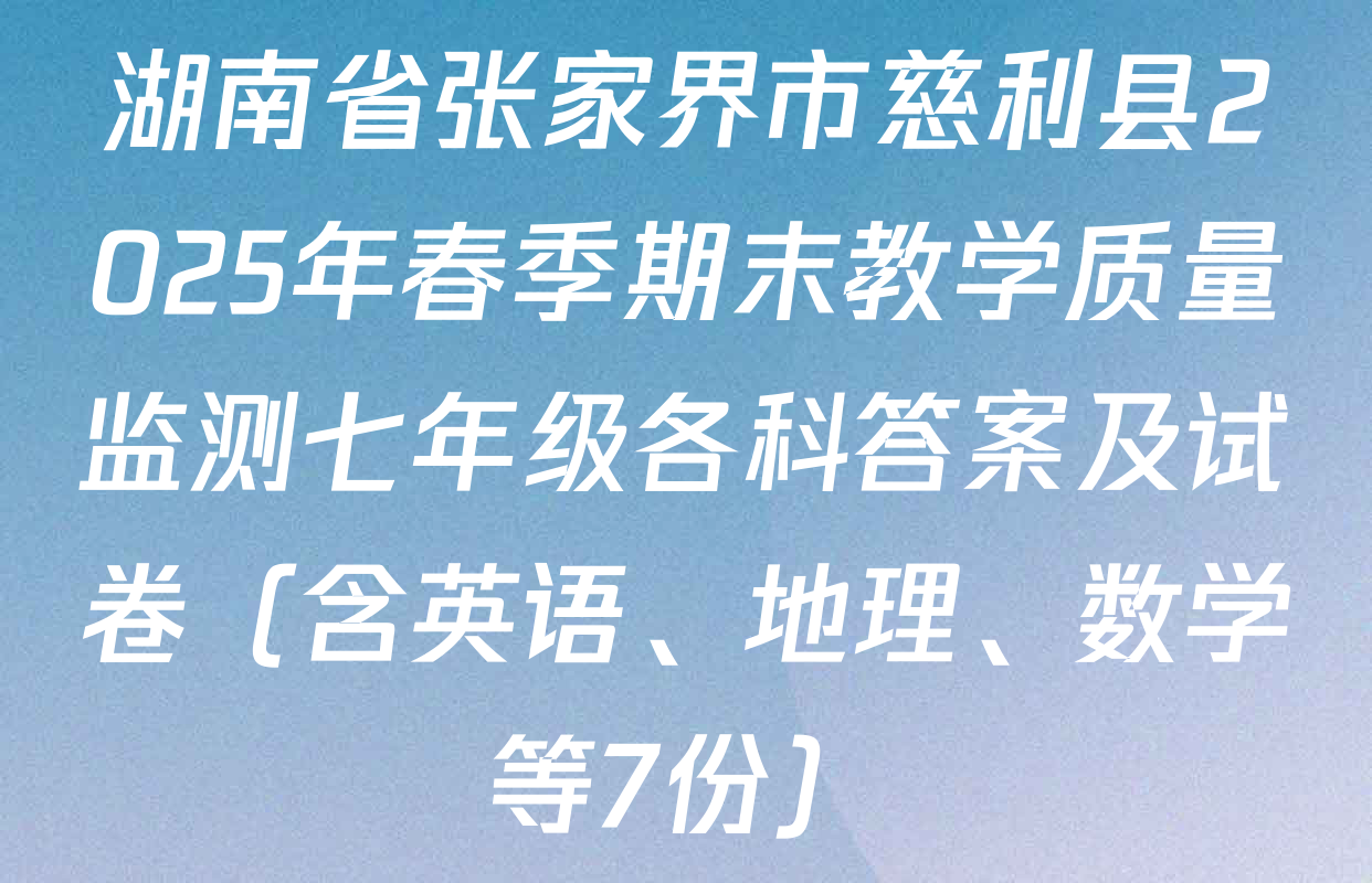 湖南省张家界市慈利县2025年春季期末教学质量监测七年级各科答案及试卷（含英语、地理、数学等7份）