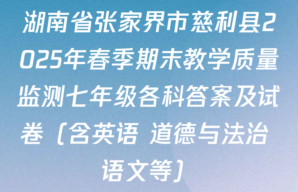 湖南省张家界市慈利县2025年春季期末教学质量监测七年级各科答案及试卷（含英语 道德与法治 语文等）