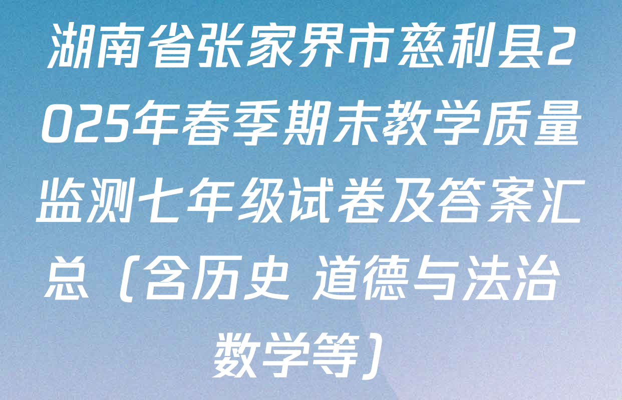 湖南省张家界市慈利县2025年春季期末教学质量监测七年级试卷及答案汇总（含历史 道德与法治 数学等）