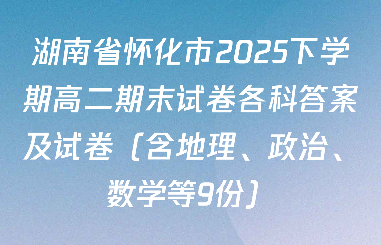 湖南省怀化市2025下学期高二期末试卷各科答案及试卷（含地理、政治、数学等9份）