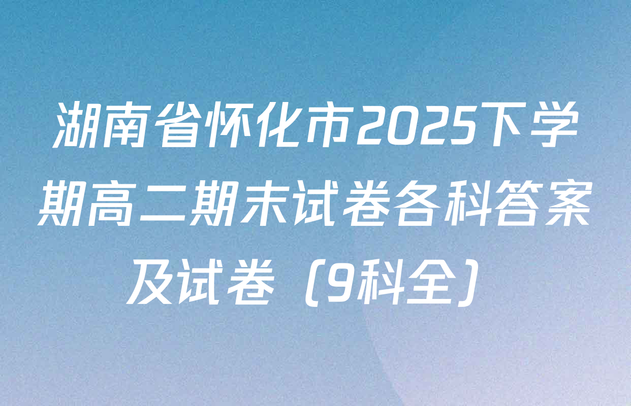湖南省怀化市2025下学期高二期末试卷各科答案及试卷（9科全）