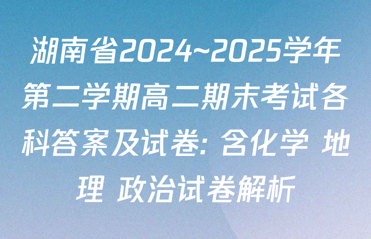 湖南省2024~2025学年第二学期高二期末考试各科答案及试卷: 含化学 地理 政治试卷解析