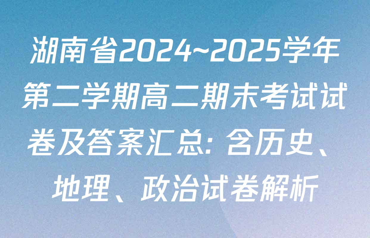 湖南省2024~2025学年第二学期高二期末考试试卷及答案汇总: 含历史、地理、政治试卷解析