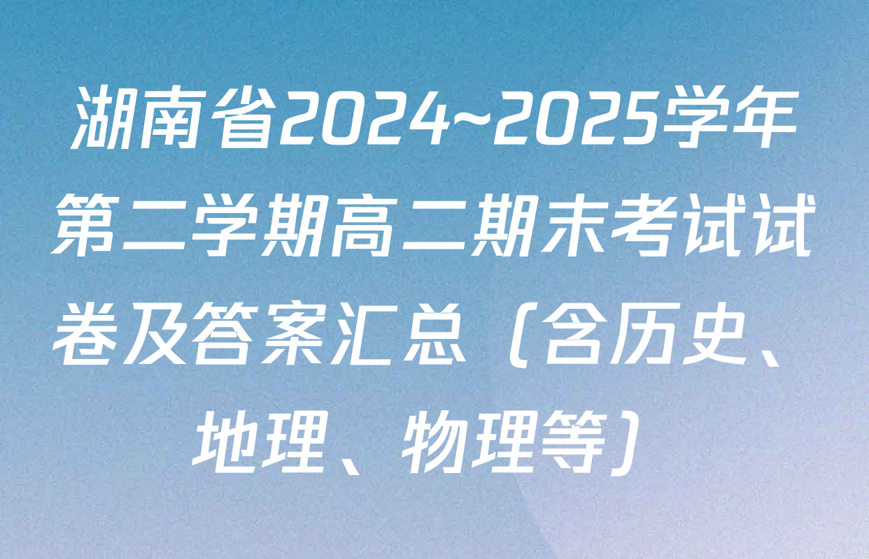 湖南省2024~2025学年第二学期高二期末考试试卷及答案汇总（含历史、地理、物理等）