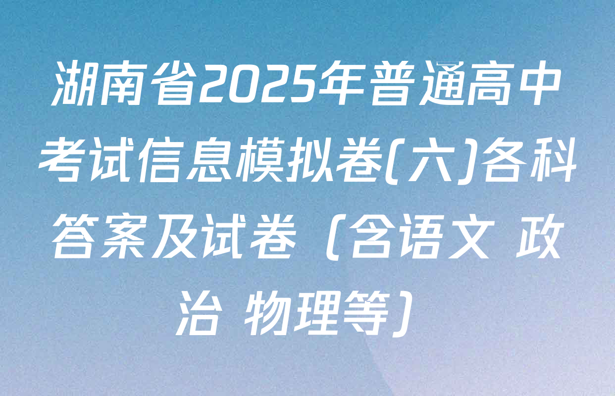 湖南省2025年普通高中考试信息模拟卷(六)各科答案及试卷（含语文 政治 物理等）