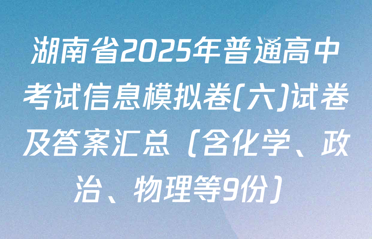 湖南省2025年普通高中考试信息模拟卷(六)试卷及答案汇总（含化学、政治、物理等9份）