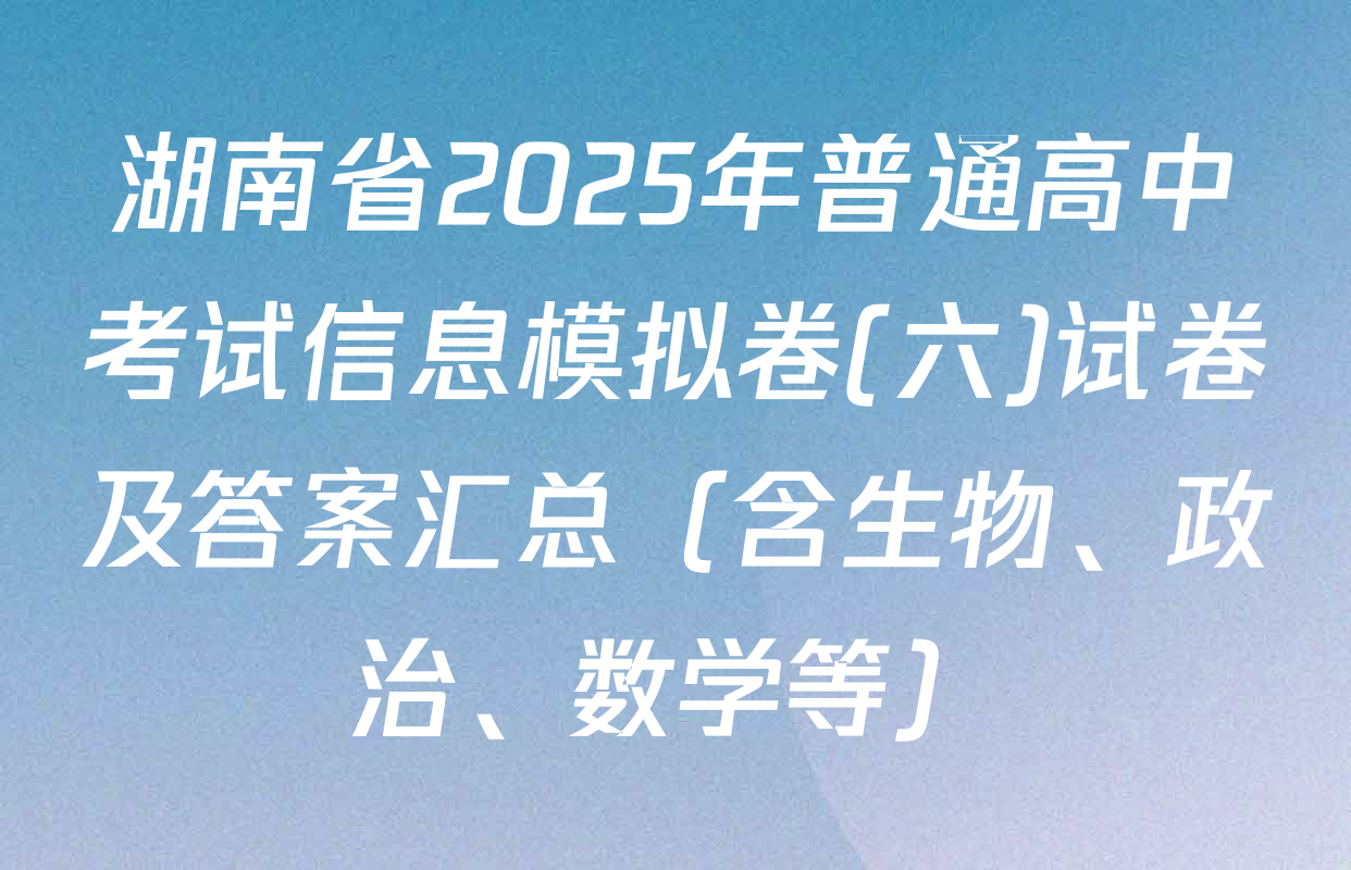 湖南省2025年普通高中考试信息模拟卷(六)试卷及答案汇总（含生物、政治、数学等）