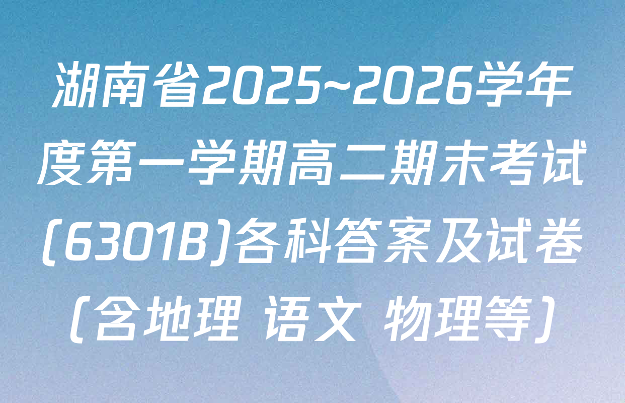 湖南省2025~2026学年度第一学期高二期末考试(6301B)各科答案及试卷（含地理 语文 物理等）