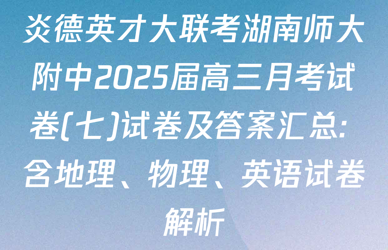 炎德英才大联考湖南师大附中2025届高三月考试卷(七)试卷及答案汇总: 含地理、物理、英语试卷解析