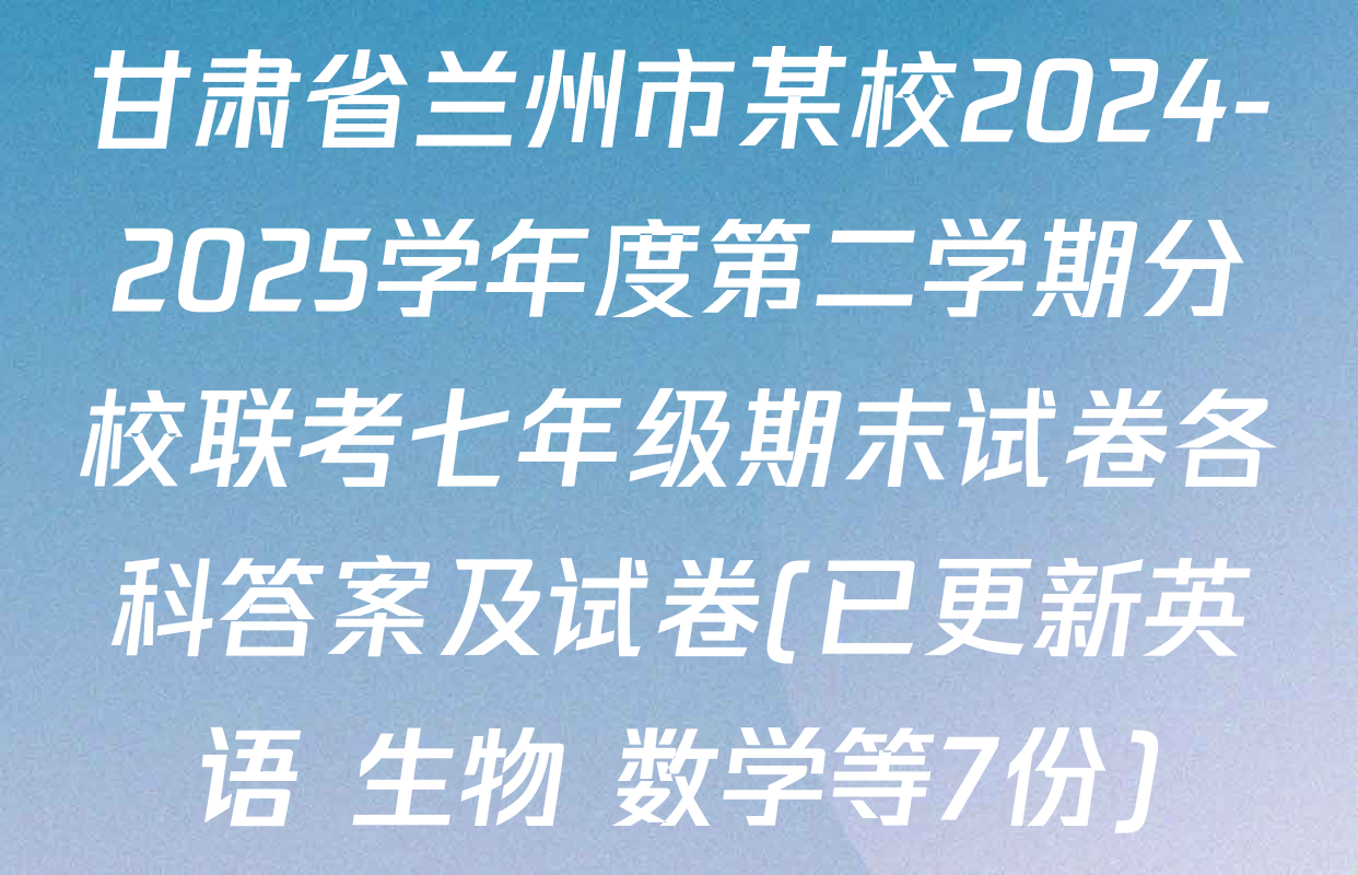 甘肃省兰州市某校2024-2025学年度第二学期分校联考七年级期末试卷各科答案及试卷(已更新英语 生物 数学等7份)