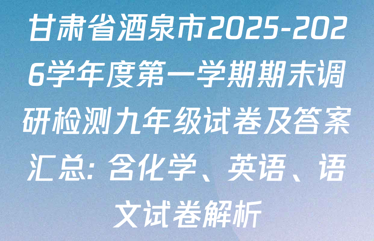 甘肃省酒泉市2025-2026学年度第一学期期末调研检测九年级试卷及答案汇总: 含化学、英语、语文试卷解析
