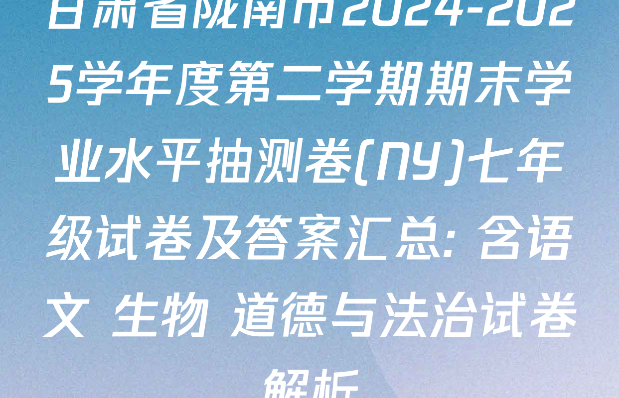 甘肃省陇南市2024-2025学年度第二学期期末学业水平抽测卷(NY)七年级试卷及答案汇总: 含语文 生物 道德与法治试卷解析