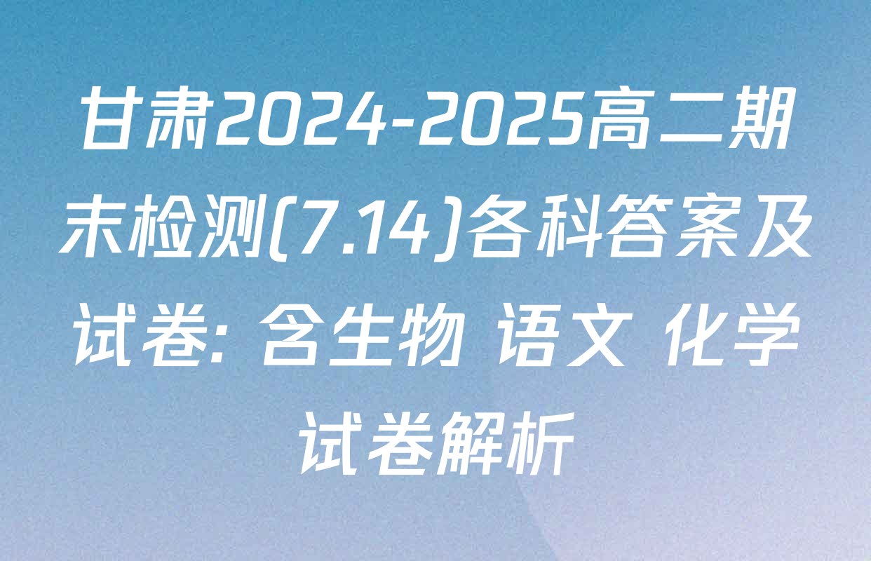 甘肃2024-2025高二期末检测(7.14)各科答案及试卷: 含生物 语文 化学试卷解析