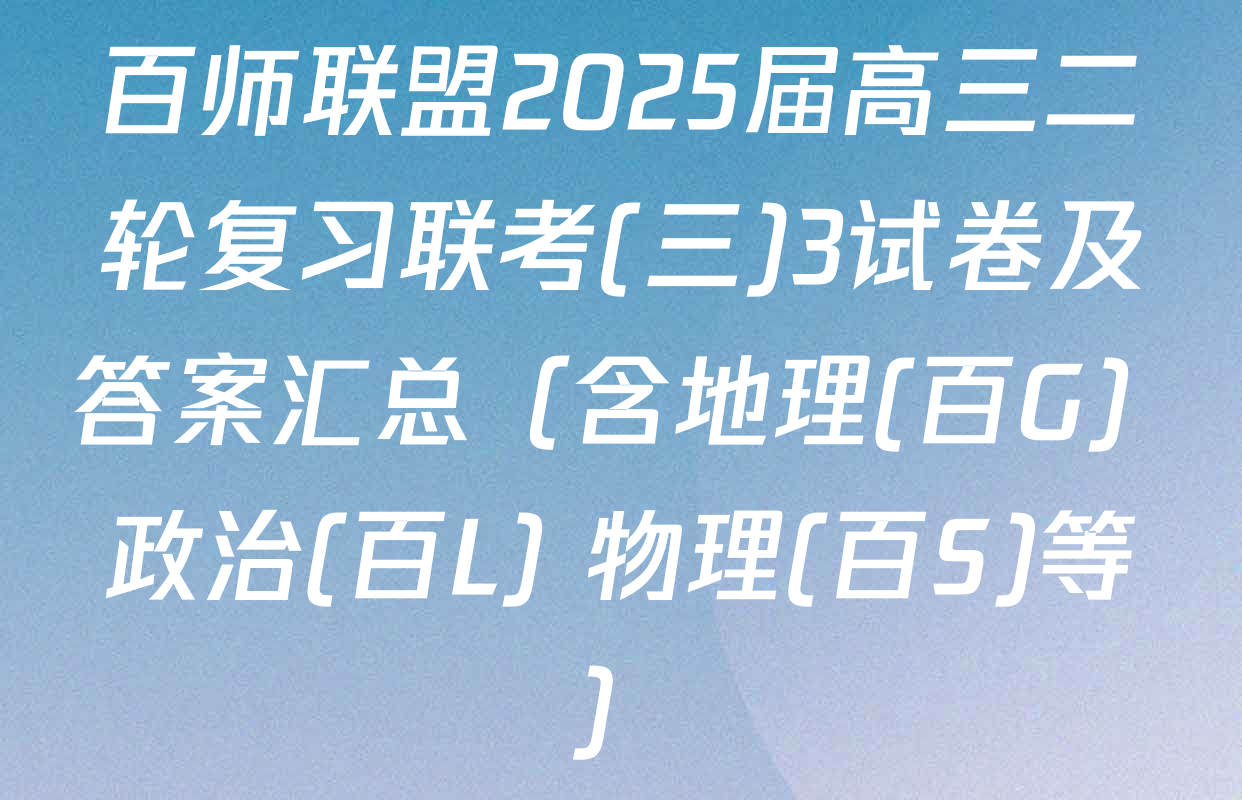 百师联盟2025届高三二轮复习联考(三)3试卷及答案汇总（含地理(百G) 政治(百L) 物理(百S)等）