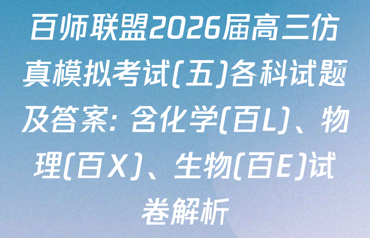 百师联盟2026届高三仿真模拟考试(五)各科试题及答案: 含化学(百L)、物理(百X)、生物(百E)试卷解析