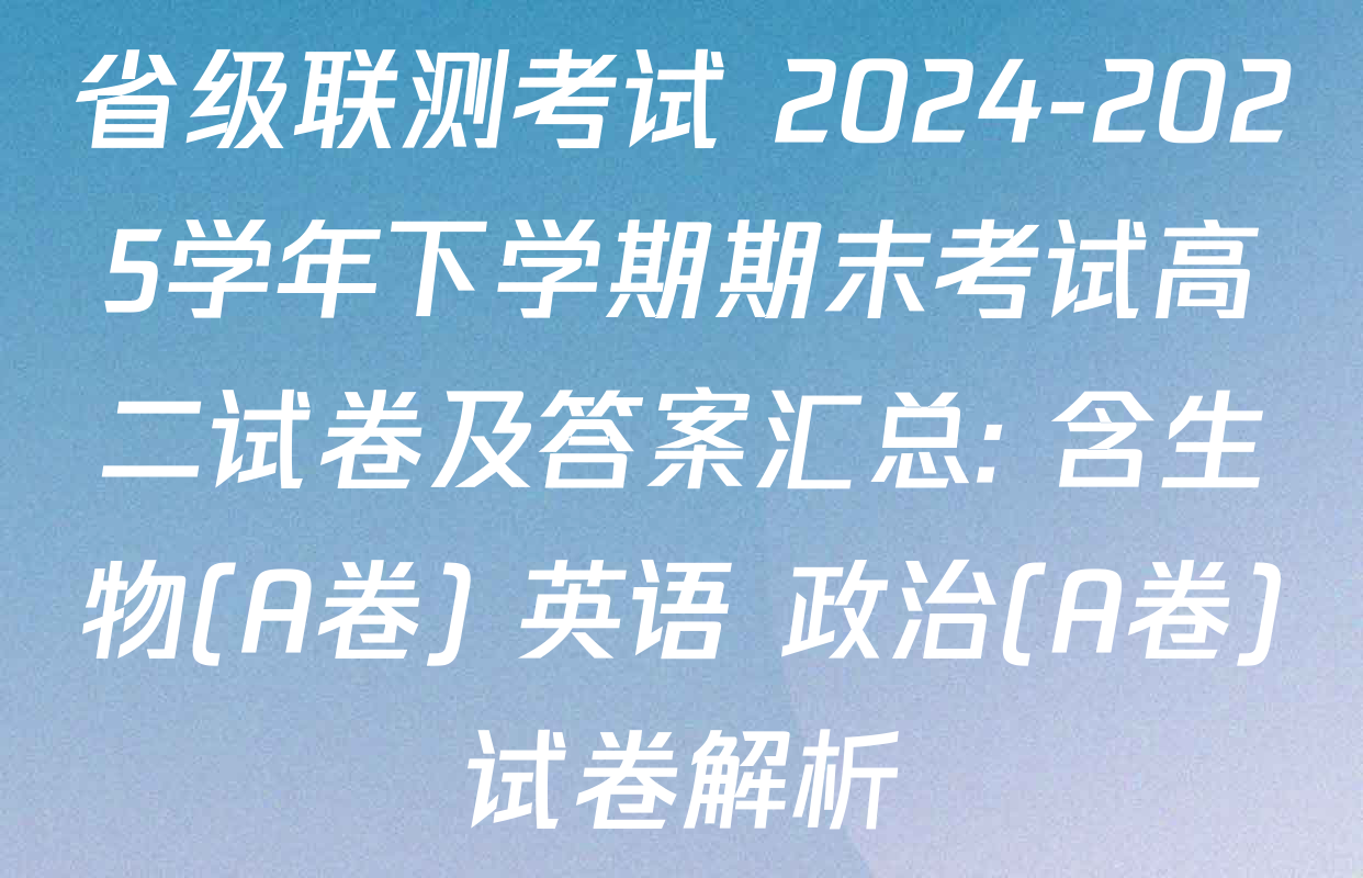 省级联测考试 2024-2025学年下学期期末考试高二试卷及答案汇总: 含生物(A卷) 英语 政治(A卷)试卷解析