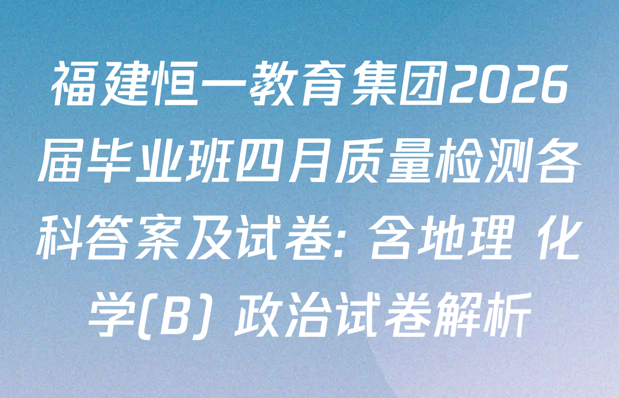福建恒一教育集团2026届毕业班四月质量检测各科答案及试卷: 含地理 化学(B) 政治试卷解析